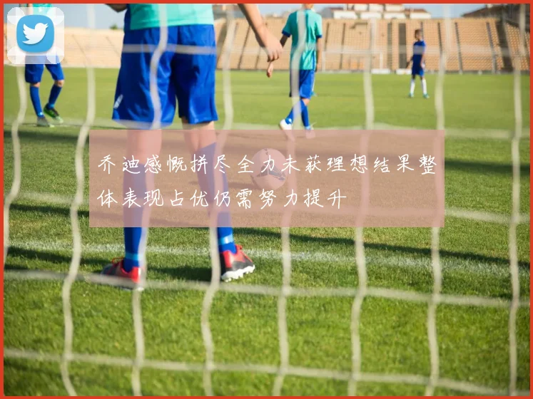 乔迪感慨拼尽全力未获理想结果整体表现占优仍需努力提升