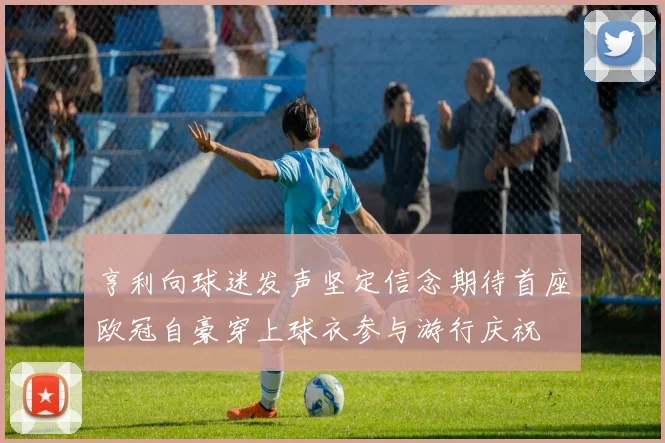 亨利向球迷发声坚定信念期待首座欧冠自豪穿上球衣参与游行庆祝
