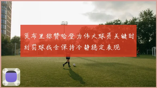 莫布里称赞哈登为伟大球员关键时刻罚球我会保持冷静稳定表现
