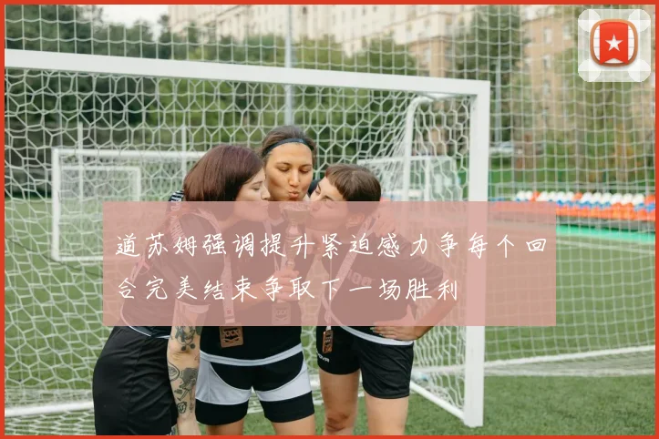 道苏姆强调提升紧迫感力争每个回合完美结束争取下一场胜利