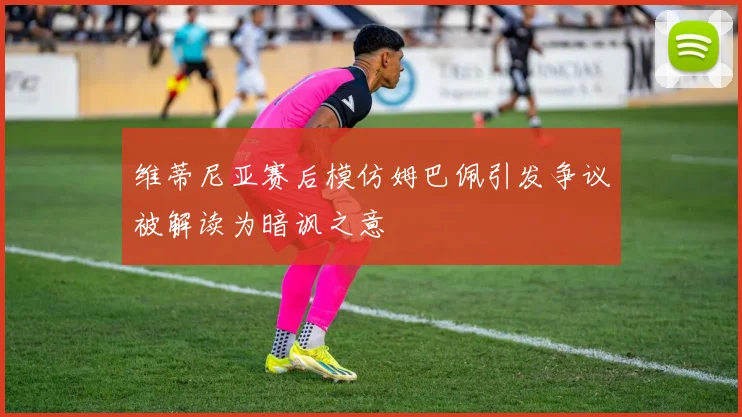 维蒂尼亚赛后模仿姆巴佩引发争议被解读为暗讽之意