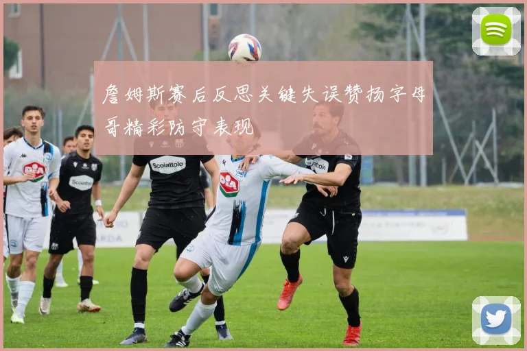 詹姆斯赛后反思关键失误赞扬字母哥精彩防守表现