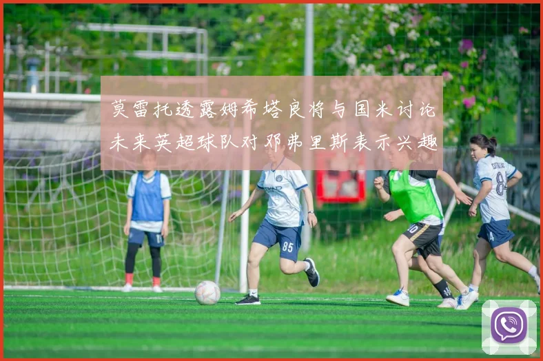 莫雷托透露姆希塔良将与国米讨论未来英超球队对邓弗里斯表示兴趣