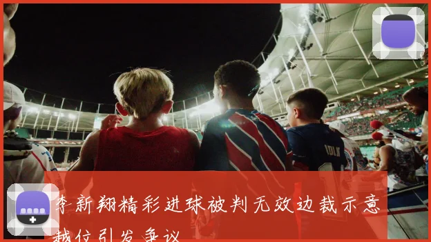 李新翔精彩进球被判无效边裁示意越位引发争议