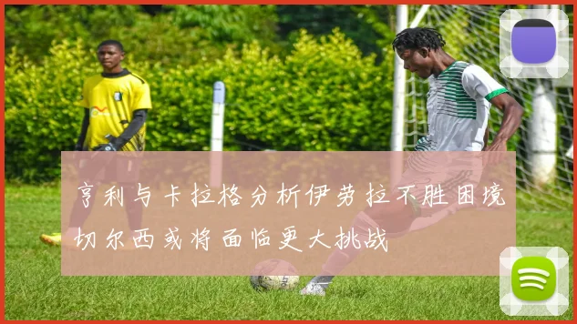 亨利与卡拉格分析伊劳拉不胜困境切尔西或将面临更大挑战