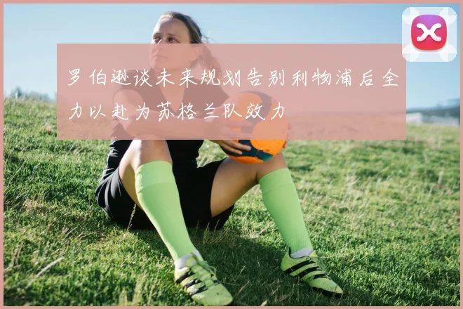 罗伯逊谈未来规划告别利物浦后全力以赴为苏格兰队效力