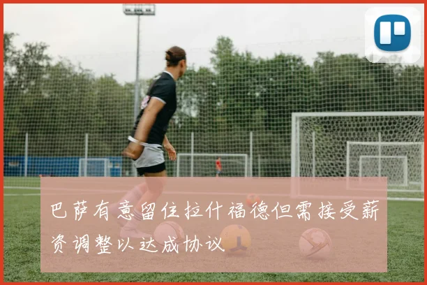 巴萨有意留住拉什福德但需接受薪资调整以达成协议
