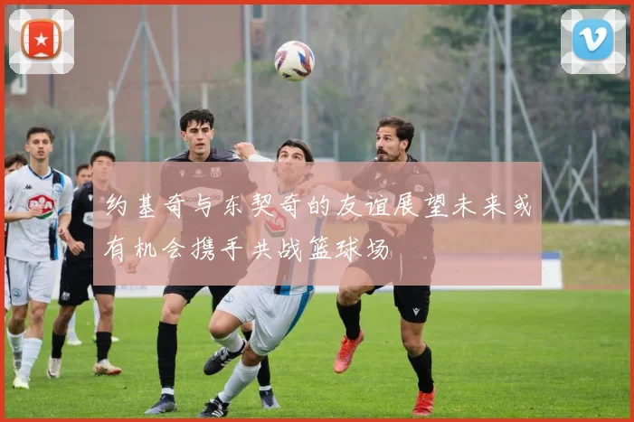 约基奇与东契奇的友谊展望未来或有机会携手共战篮球场